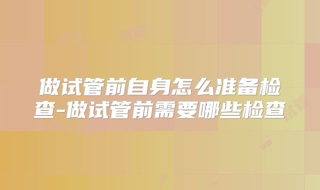 做试管前自身怎么准备检查-做试管前需要哪些检查