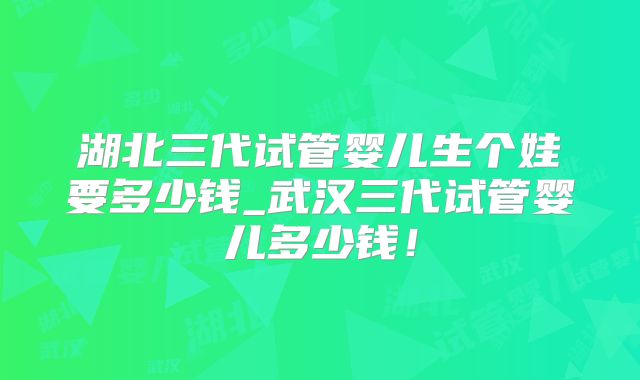湖北三代试管婴儿生个娃要多少钱_武汉三代试管婴儿多少钱！