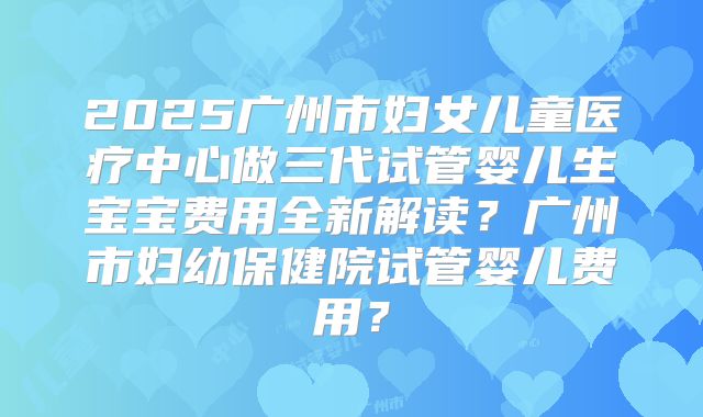 2025广州市妇女儿童医疗中心做三代试管婴儿生宝宝费用全新解读？广州市妇幼保健院试管婴儿费用？