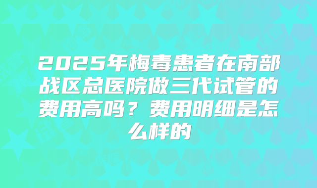 2025年梅毒患者在南部战区总医院做三代试管的费用高吗?费用明细是怎么样的