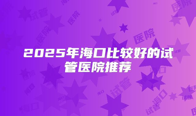 2025年海口比较好的试管医院推荐