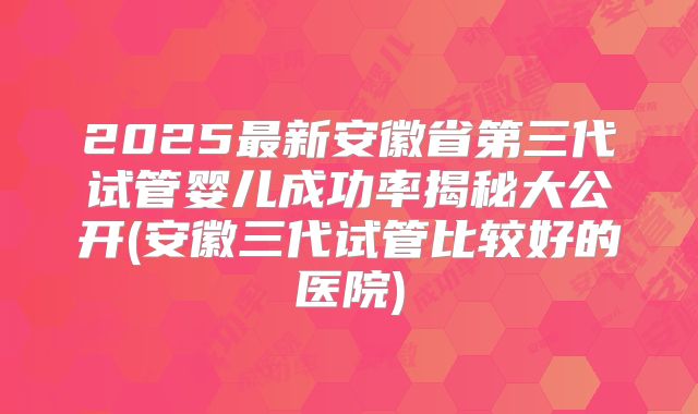 2025最新安徽省第三代试管婴儿成功率揭秘大公开(安徽三代试管比较好的医院)