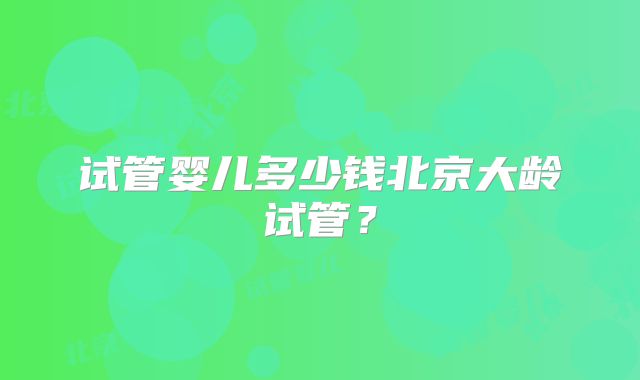 试管婴儿多少钱北京大龄试管？