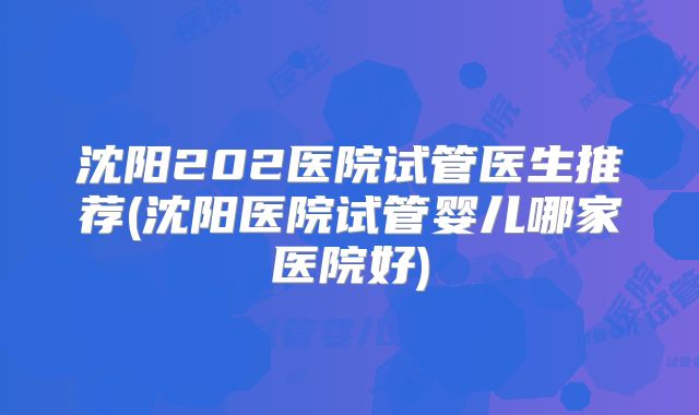 沈阳202医院试管医生推荐(沈阳医院试管婴儿哪家医院好)