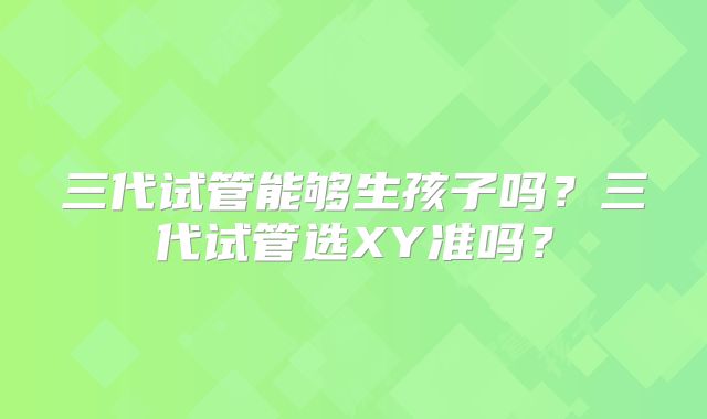 三代试管能够生孩子吗？三代试管选XY准吗？