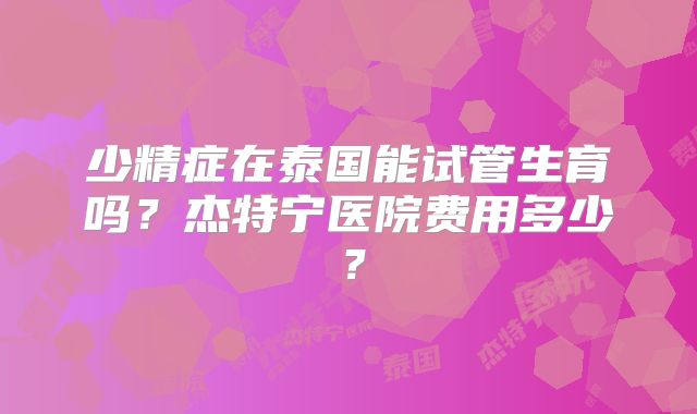 少精症在泰国能试管生育吗？杰特宁医院费用多少？