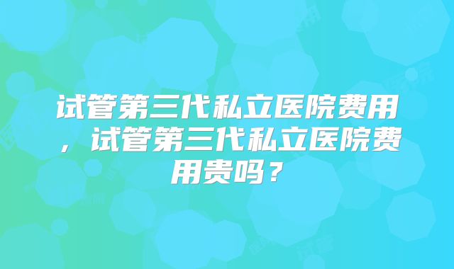试管第三代私立医院费用，试管第三代私立医院费用贵吗？