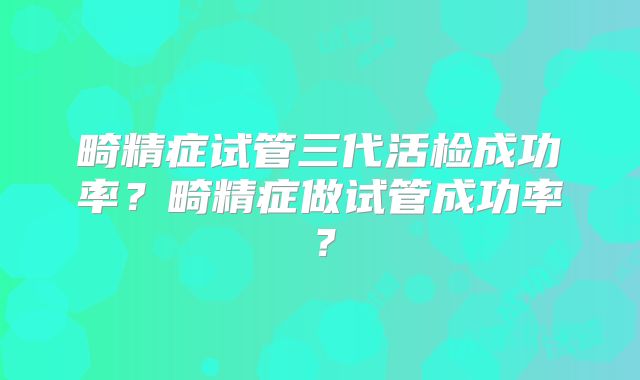 畸精症试管三代活检成功率？畸精症做试管成功率？