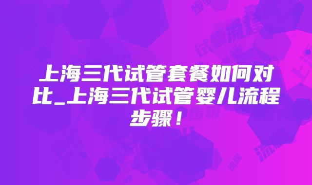 上海三代试管套餐如何对比_上海三代试管婴儿流程步骤！