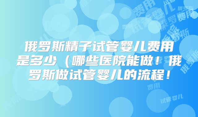 俄罗斯精子试管婴儿费用是多少（哪些医院能做！俄罗斯做试管婴儿的流程！
