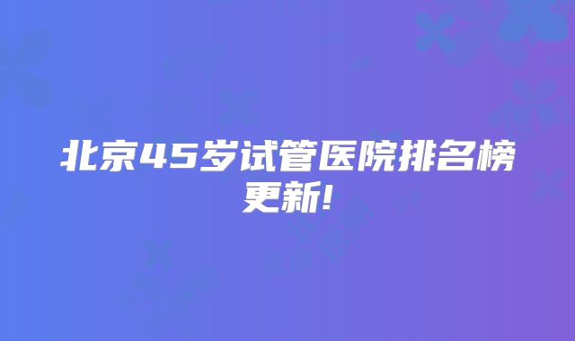 北京45岁试管医院排名榜更新!