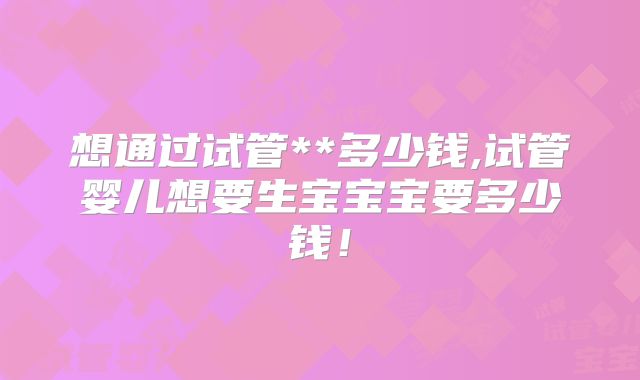 想通过试管**多少钱,试管婴儿想要生宝宝宝要多少钱！