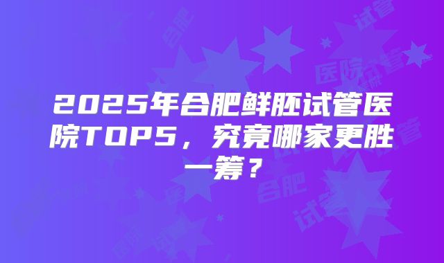 2025年合肥鲜胚试管医院TOP5,究竟哪家更胜一筹?
