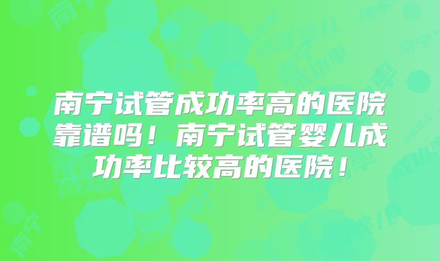 南宁试管成功率高的医院靠谱吗！南宁试管婴儿成功率比较高的医院！