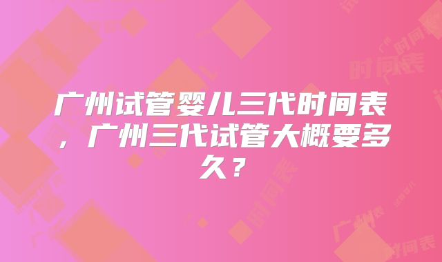 广州试管婴儿三代时间表,广州三代试管大概要多久?