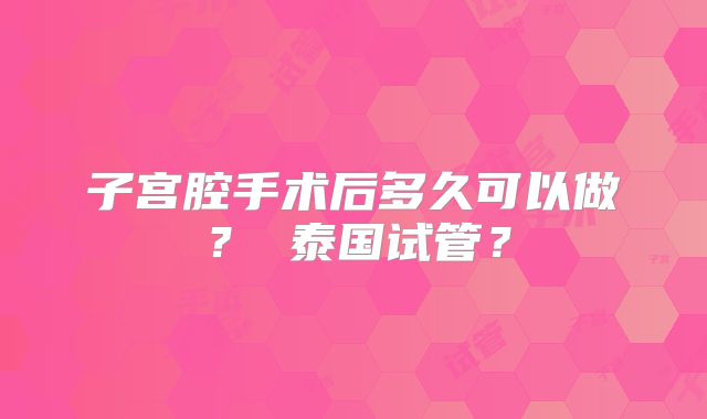 子宫腔手术后多久可以做？ 泰国试管？