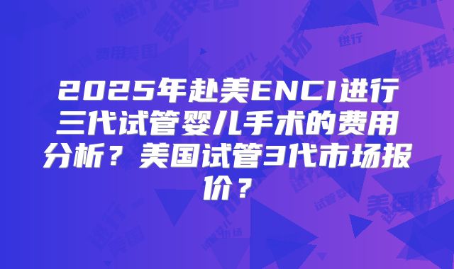 2025年赴美ENCI进行三代试管婴儿手术的费用分析？美国试管3代市场报价？