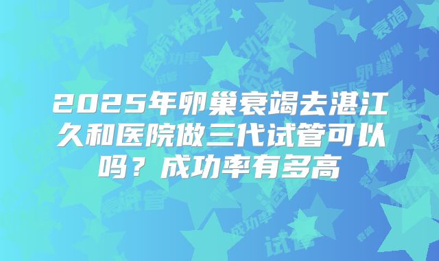 2025年卵巢衰竭去湛江久和医院做三代试管可以吗？成功率有多高