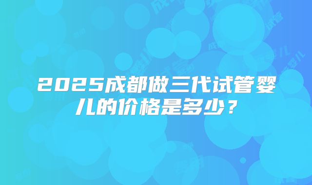 2025成都做三代试管婴儿的价格是多少?