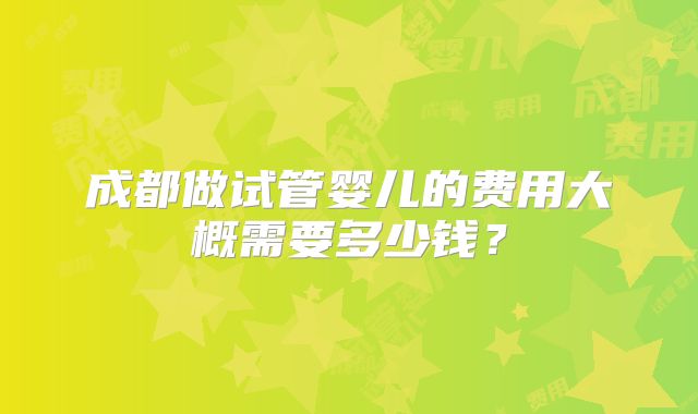 成都做试管婴儿的费用大概需要多少钱？