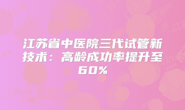 江苏省中医院三代试管新技术:高龄成功率提升至60%