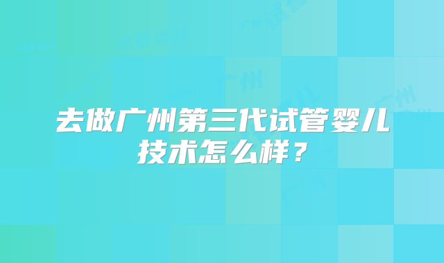 去做广州第三代试管婴儿技术怎么样？