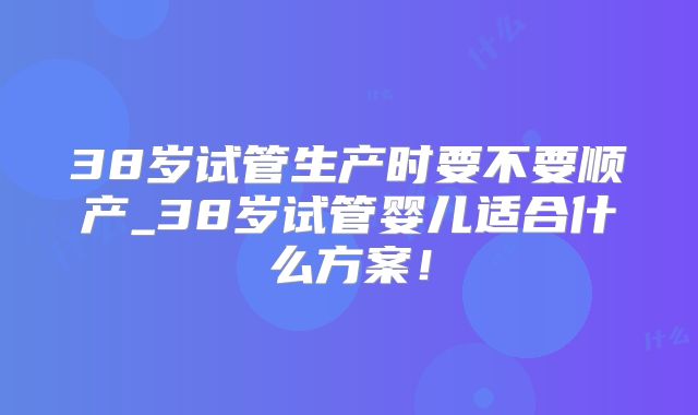 38岁试管生产时要不要顺产_38岁试管婴儿适合什么方案！