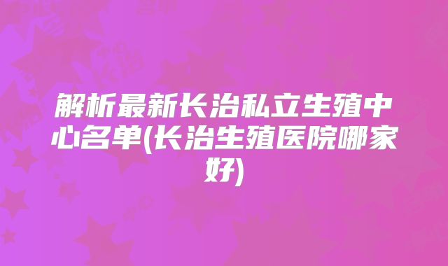 解析最新长治私立生殖中心名单(长治生殖医院哪家好)