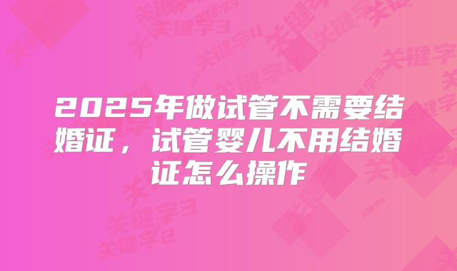 2025年做试管不需要结婚证,试管婴儿不用结婚证怎么操作