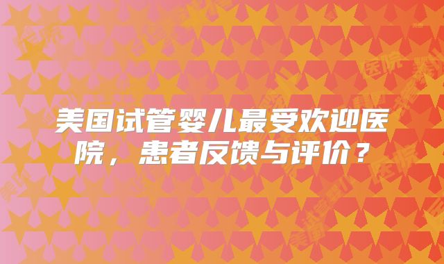 美国试管婴儿最受欢迎医院，患者反馈与评价？