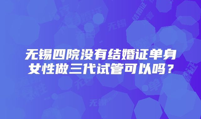无锡四院没有结婚证单身女性做三代试管可以吗？