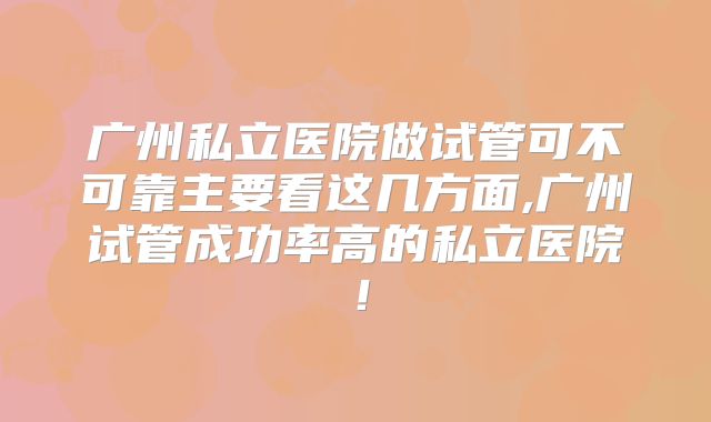 广州私立医院做试管可不可靠主要看这几方面,广州试管成功率高的私立医院!