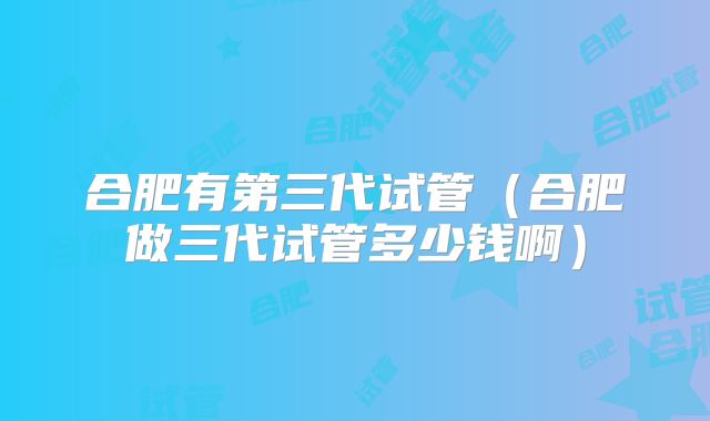 合肥有第三代试管(合肥做三代试管多少钱啊)