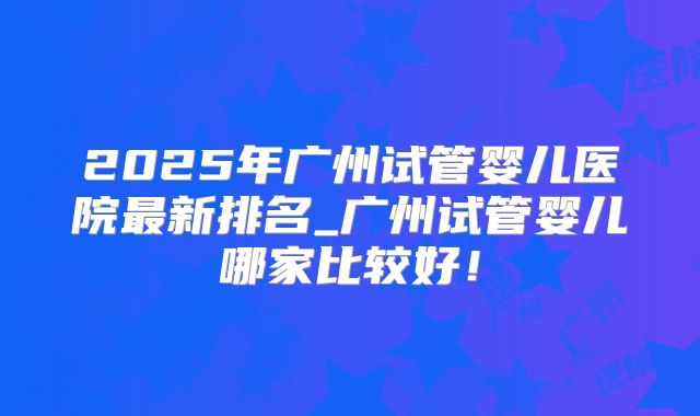 2025年广州试管婴儿医院最新排名_广州试管婴儿哪家比较好！