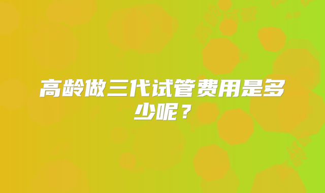 高龄做三代试管费用是多少呢?