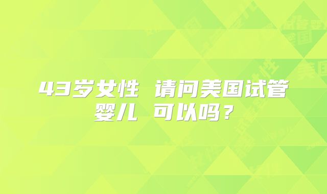 43岁女性 请问美国试管婴儿 可以吗？
