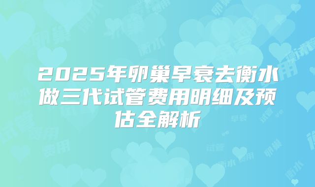 2025年卵巢早衰去衡水做三代试管费用明细及预估全解析