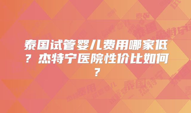 泰国试管婴儿费用哪家低?杰特宁医院性价比如何?