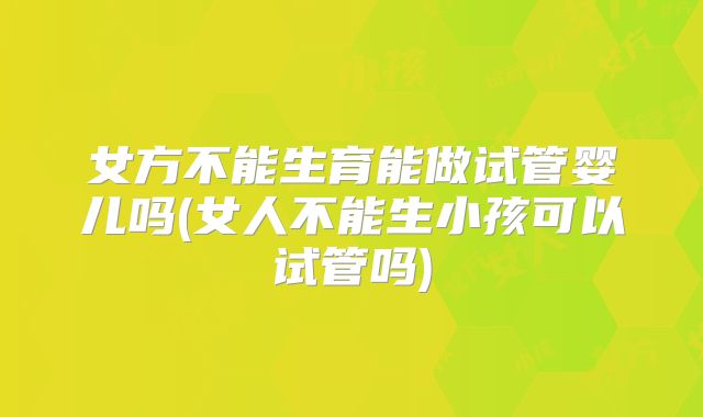 女方不能生育能做试管婴儿吗(女人不能生小孩可以试管吗)
