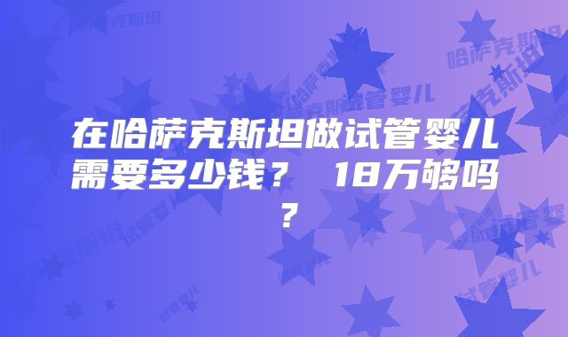 在哈萨克斯坦做试管婴儿需要多少钱？ 18万够吗？