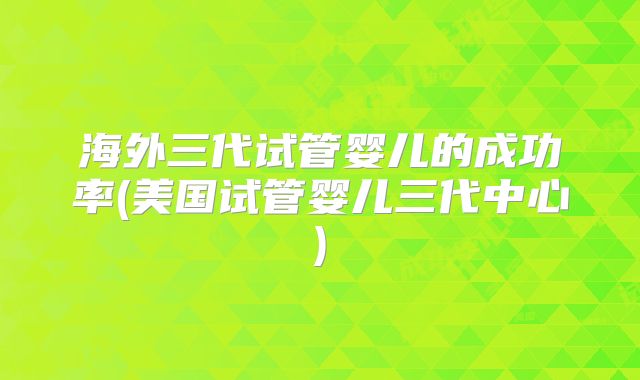 海外三代试管婴儿的成功率(美国试管婴儿三代中心)
