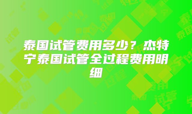 泰国试管费用多少?杰特宁泰国试管全过程费用明细