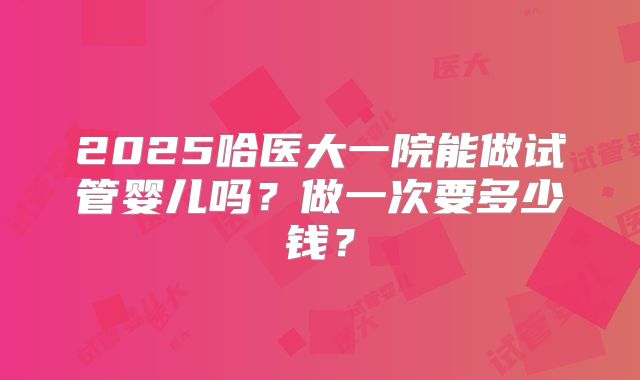 2025哈医大一院能做试管婴儿吗？做一次要多少钱？
