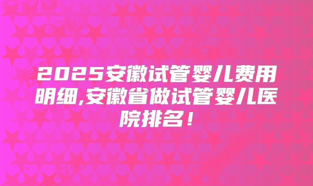 2025安徽试管婴儿费用明细,安徽省做试管婴儿医院排名！