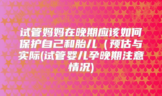 试管妈妈在晚期应该如何保护自己和胎儿（预估与实际(试管婴儿孕晚期注意情况)