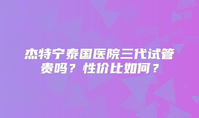 杰特宁泰国医院三代试管贵吗?性价比如何?