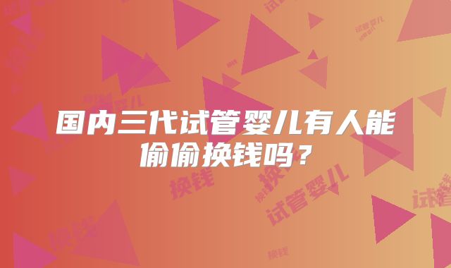 国内三代试管婴儿有人能偷偷换钱吗？