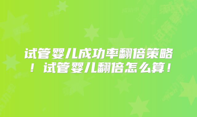 试管婴儿成功率翻倍策略！试管婴儿翻倍怎么算！