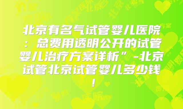 北京有名气试管婴儿医院：总费用透明公开的试管婴儿治疗方案详析”-北京试管北京试管婴儿多少钱！