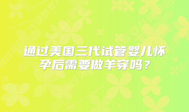 通过美国三代试管婴儿怀孕后需要做羊穿吗？